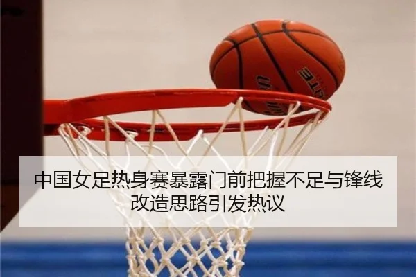中国女足热身赛暴露门前把握不足与锋线改造思路引发热议（MANBETX）